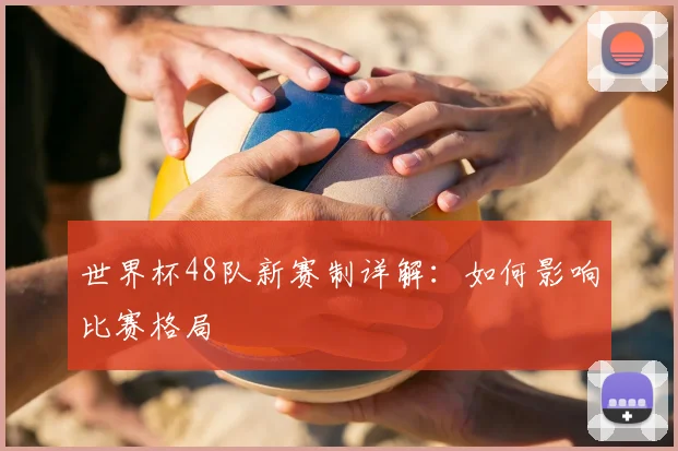 世界杯48队新赛制详解：如何影响比赛格局