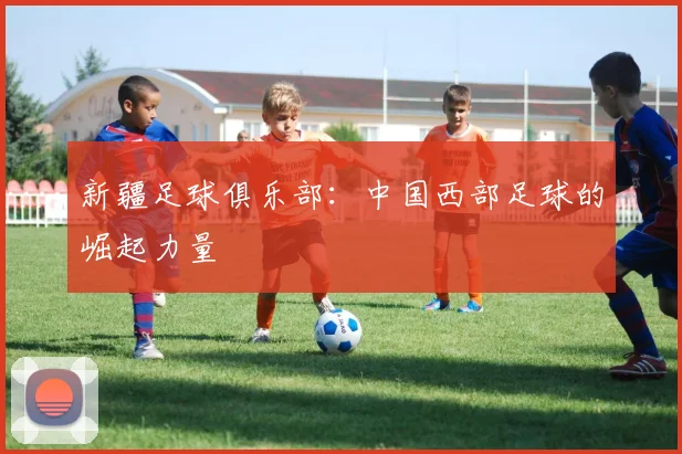 新疆足球俱乐部：中国西部足球的崛起力量