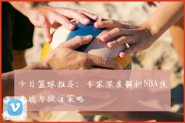 今日篮球推荐：专家深度解析NBA焦点战与投注策略