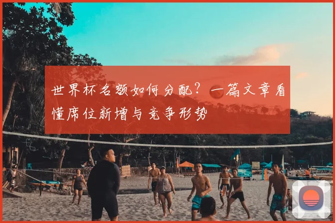 世界杯名额如何分配？一篇文章看懂席位新增与竞争形势