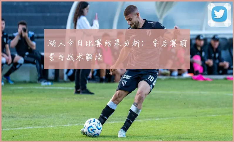 湖人今日比赛结果分析：季后赛前景与战术解读