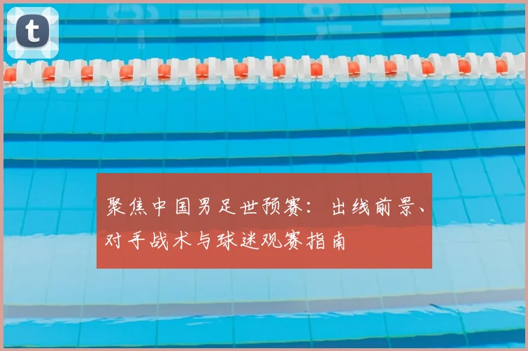 聚焦中国男足世预赛：出线前景、对手战术与球迷观赛指南