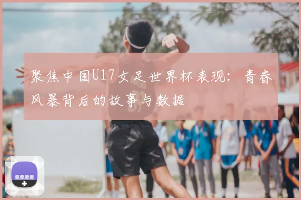 聚焦中国U17女足世界杯表现:青春风暴背后的故事与数据