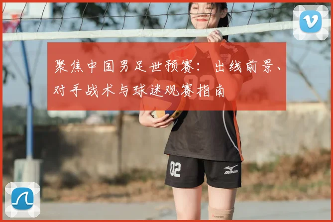 聚焦中国男足世预赛：出线前景、对手战术与球迷观赛指南