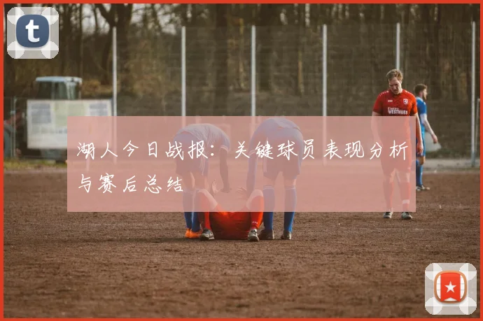 湖人今日战报：关键球员表现分析与赛后总结