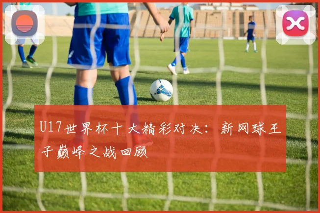 U17世界杯十大精彩对决：新网球王子巅峰之战回顾