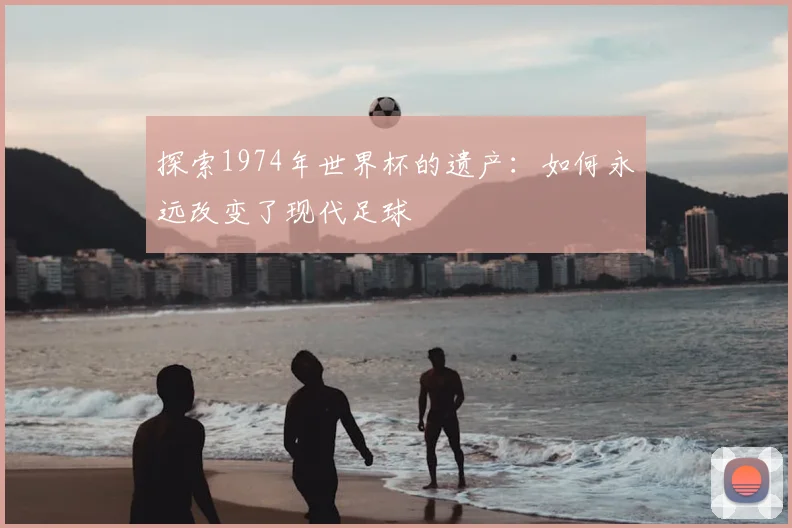 探索1974年世界杯的遗产：如何永远改变了现代足球